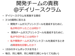 開発チームの責務
＠デイリースクラム
• デイリースクラムを実施する責任
• 3つの質問に答える
• 開発チームがスプリントゴールを達成するために、
私が昨日やったことは何か？
• 開発チームがスプリントゴールを達成するために、
私が今日やることは何か？
• 私や開発チームがスプリントゴールを達成するとき
の障害物を目撃したか？
• 15分のタイムボックスを守る！
• 毎日、同じ場所、同じ時間で(朝じゃなくても良い)
 