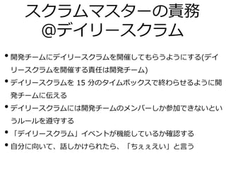 スクラムマスターの責務
＠デイリースクラム
• 開発チームにデイリースクラムを開催してもらうようにする(デイ
リースクラムを開催する責任は開発チーム)
• デイリースクラムを 15 分のタイムボックスで終わらせるように開
発チームに伝える
• デイリースクラムには開発チームのメンバーしか参加できないとい
うルールを遵守する
• 「デイリースクラム」イベントが機能しているか確認する
• 自分に向いて、話しかけられたら、「ちぇぇえい」と言う
 
