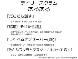 デイリースクラム
あるある
『だらだら話す』
⃝もっと素早くまとめて話すように言う
『脇道にそれた会議』
⃝必要であればミーティングの後に、議題に関連する人を集めて
会議を行うかどうか尋ねる
『しゃべるオブザーバー(鶏)』
⃝彼らはオブザーバーであるということを再認識させる
『みんなスクラムマスターに向かって話す』
デイリースクラムは開発チームのものです！
Ryuzee.com (http://www.ryuzee.com/contents/blog/5624)
 