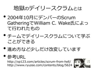 地獄のデイリースクラムとは
• 2004年10月にデンバーのScrum
GatheringでWilliam C. Wake氏によっ
て行われたもの
• チームでデイリースクラムについて学ぶ
ことができる
• 進め方など少しだけ改変しています
• 参考URL
http://xp123.com/articles/scrum-from-hell/
http://www.ryuzee.com/contents/blog/5624
 