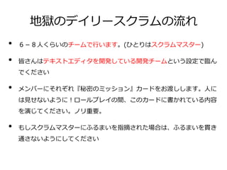 地獄のデイリースクラムの流れ
• ６－８人くらいのチームで行います。(ひとりはスクラムマスター)
• 皆さんはテキストエディタを開発している開発チームという設定で臨ん
でください
• メンバーにそれぞれ『秘密のミッション』カードをお渡しします。人に
は見せないように！ロールプレイの間、このカードに書かれている内容
を演じてください。ノリ重要。
• もしスクラムマスターにふるまいを指摘された場合は、ふるまいを貫き
通さないようにしてください
 
