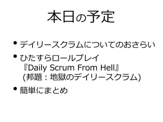 本日の予定
• デイリースクラムについてのおさらい
• ひたすらロールプレイ
『Daily Scrum From Hell』
(邦題：地獄のデイリースクラム)
• 簡単にまとめ
 