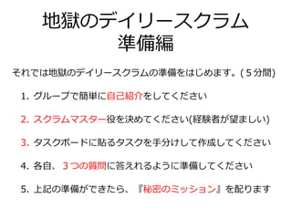 地獄のデイリースクラム
準備編
それでは地獄のデイリースクラムの準備をはじめます。(５分間)
1. グループで簡単に自己紹介をしてください
2. スクラムマスター役を決めてください(経験者が望ましい)
3. タスクボードに貼るタスクを手分けして作成してください
4. 各自、３つの質問に答えれるように準備してください
5. 上記の準備ができたら、『秘密のミッション』を配ります
 