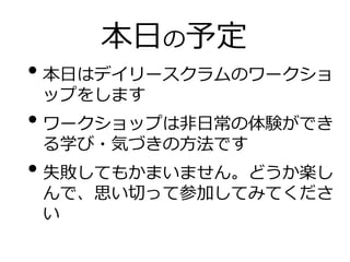 本日の予定
• 本日はデイリースクラムのワークショ
ップをします
• ワークショップは非日常の体験ができ
る学び・気づきの方法です
• 失敗してもかまいません。どうか楽し
んで、思い切って参加してみてくださ
い
 