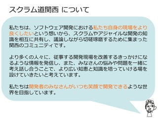 スクラム道関西 について
私たちは、ソフトウェア開発における私たち自身の現場をより
良くしたいという想いから、スクラムやアジャイルな開発の知
識を相互に共有し、議論しながら切磋琢磨するために集まった
関西のコミュニティです。
より多くの人々に、従事する開発現場を改善するきっかけにな
るような情報を発信し、また、みなさんの悩みや問題を一緒に
考え話し合うことで、より広い知恵と知識を培っていける場を
設けていきたいと考えています。
私たちは開発者のみなさんがいつも笑顔で開発できるような世
界を目指しています。
 