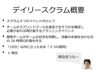 デイリースクラム概要
• スクラム４つのイベントのひとつ
• チームがスプリントゴールを達成できそうかを確認し
必要があれば再計画するプランニングイベント
• 開発チームがチームの状況を同期し、活動の歩調を合わせ次
の 24 時間の計画を作る
• 「15分」以内に立ったまま「３つの質問」
• ≒ 朝会
朝会言うなー
 
