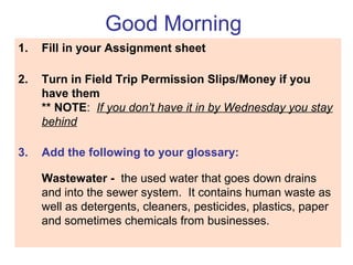 Good Morning
1. Fill in your Assignment sheet
2. Turn in Field Trip Permission Slips/Money if you
have them
** NOTE: If you don’t have it in by Wednesday you stay
behind
3. Add the following to your glossary:
Wastewater - the used water that goes down drains
and into the sewer system. It contains human waste as
well as detergents, cleaners, pesticides, plastics, paper
and sometimes chemicals from businesses.
 