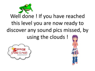 Well done ! If you have reached
  this level you are now ready to
discover any sound pics missed, by
          using the clouds !
 