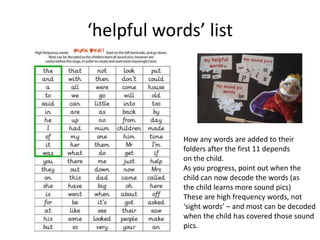 ‘helpful words’ list




             How any words are added to their
             folders after the first 11 depends
             on the child.
             As you progress, point out when the
             child can now decode the words (as
             the child learns more sound pics)
             These are high frequency words, not
             ‘sight words’ – and most can be decoded
             when the child has covered those sound
             pics.
 