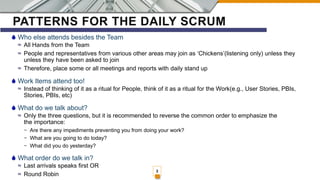 PATTERNS FOR THE DAILY SCRUM
Who else attends besides the Team
≈ All Hands from the Team
≈ People and representatives from various other areas may join as ‘Chickens’(listening only) unless they
unless they have been asked to join
≈ Therefore, place some or all meetings and reports with daily stand up
Work Items attend too!
≈ Instead of thinking of it as a ritual for People, think of it as a ritual for the Work(e.g., User Stories, PBIs,
Stories, PBIs, etc)
What do we talk about?
≈ Only the three questions, but it is recommended to reverse the common order to emphasize the
the importance:
~ Are there any impediments preventing you from doing your work?
~ What are you going to do today?
~ What did you do yesterday?
What order do we talk in?
≈ Last arrivals speaks first OR
≈ Round Robin
3
 