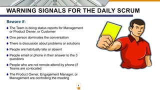 WARNING SIGNALS FOR THE DAILY SCRUM
Beware if:
The Team is doing status reports for Management
or Product Owner, or Customer
One person dominates the conversation
There is discussion about problems or solutions
People are habitually late or absent
People email or phone in their answer to the 3
questions
People who are not remote attend by phone (if
Teams are co-located
The Product Owner, Engagement Manager, or
Management are controlling the meeting
5
 