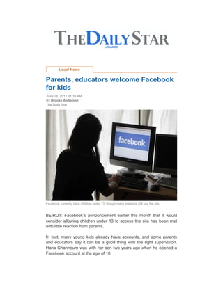 Local News

Parents, educators welcome Facebook
for kids
June 26, 2012 01:39 AM
By Brooke Anderson
The Daily Star




Facebook currently bans children under 13, though many preteens still use the site.


BEIRUT: Facebook’s announcement earlier this month that it would
consider allowing children under 13 to access the site has been met
with little reaction from parents.

In fact, many young kids already have accounts, and some parents
and educators say it can be a good thing with the right supervision.
Hana Ghannoum was with her son two years ago when he opened a
Facebook account at the age of 10.
 