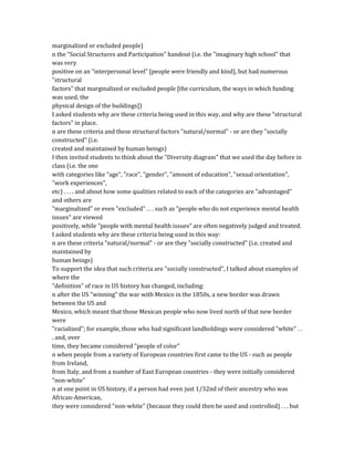 marginalized or excluded people)
n the "Social Structures and Participation" handout (i.e. the "imaginary high school" that
was very
positive on an "interpersonal level" [people were friendly and kind], but had numerous
"structural
factors" that marginalized or excluded people [the curriculum, the ways in which funding
was used, the
physical design of the buildings])
I asked students why are these criteria being used in this way, and why are these "structural
factors" in place.
n are these criteria and these structural factors "natural/normal" - or are they "socially
constructed" (i.e.
created and maintained by human beings)
I then invited students to think about the "Diversity diagram" that we used the day before in
class (i.e. the one
with categories like "age", "race", "gender", "amount of education", "sexual orientation",
"work experiences",
etc) . . . . and about how some qualities related to each of the categories are "advantaged"
and others are
"marginalized" or even "excluded" . . . such as "people who do not experience mental health
issues" are viewed
positively, while "people with mental health issues" are often negatively judged and treated.
I asked students why are these criteria being used in this way:
n are these criteria "natural/normal" - or are they "socially constructed" (i.e. created and
maintained by
human beings)
To support the idea that such criteria are "socially constructed", I talked about examples of
where the
"definition" of race in US history has changed, including:
n after the US "winning" the war with Mexico in the 1850s, a new border was drawn
between the US and
Mexico, which meant that those Mexican people who now lived north of that new border
were
"racialized"; for example, those who had significant landholdings were considered "white" . .
. and, over
time, they became considered "people of color"
n when people from a variety of European countries first came to the US - such as people
from Ireland,
from Italy, and from a number of East European countries - they were initially considered
"non-white"
n at one point in US history, if a person had even just 1/32nd of their ancestry who was
African-American,
they were considered "non-white" (because they could then be used and controlled) . . . but
 