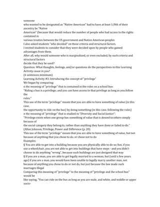 someone
who wanted to be designated as "Native American" had to have at least 1/8th of their
ancestry be "Native
American" (because that would reduce the number of people who had access to the rights
contained in
various treaties between the US government and Native American peoples
I also asked students "who decided" on these criteria and structural factors.
I invited students to consider that they were decided upon by people who gained
advantages from them.
After all, why would someone who is marginalized, or even excluded, by such criteria and
structural factors
decide that they be used?
Question: What thoughts, feelings, and/or questions do the perspectives in this Learning
Activity cause in you?
(6 sentences minimum)
Learning Activity #3: Introducing the concept of "privilege"
We began by comparing:
n the meaning of "privilege" that is contained in the rules on a school bus:
"Riding a bus is a privilege; and you can have access to that privilege as long as you follow
the
rules."
This use of the term "privilege" means that you are able to have something of value (in this
case,
the opportunity to ride on the bus) by doing something (in this case, following the rules)
n the meaning of "privilege" that is studied in "Diversity and Social Justice":
"Privilege exists when one group has something of value that is denied to others simply
because of
the social category they belong to, rather than anything they have done or failed to do."
(Allan Johnson, Privilege, Power and Difference (p. 20)
This use of the term "privilege" means that you are able to have something of value, but not
because of anything that you chose to do, or chose not to do
Examples:
§ You are able to get into a building because you are physically able to do so; but, if you
use a wheelchair, you are not able to get into buildings that have steps - and you didn't
choose to do anything "wrong", because such buildings are just designed that way
§ If you are a man, you are able to get legally married to a woman; but (until a few years
ago) if you are a man, you would have been unable to legally marry another man, not
because of anything you chose to do or not do, but just because the law made such
marriages illegal
Comparing this meaning of "privilege" to the meaning of "privilege and the school bus"
would be
like saying, "You can ride on the bus as long as you are male, and white, and middle or upper
socio-
 