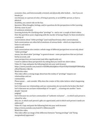 economic class, and heterosexually-oriented, and physically able-bodied . . . but if you are
female (or
non-binary), or a person of color, of living in poverty, or an LGBTQ+ person, or have a
physical
disability, you cannot ride on the bus.
Question: What thoughts, feelings, and/or questions do the perspectives in this Learning
Activity cause in you?
(4 sentences minimum)
Learning Activity #4: Clarifying what "privilege" is - and is not: a couple of short videos
Over the past three years, beginning with the murder of George Floyd, I've been involved in
a variety of
conversations about "white privilege" (and read/heard many other conversations).
Such conversations are often full of emotions of various kinds - which are important to
listen to and seek to
understand.
Such conversations also contain a whole range of different perspectives on not only about
"white privilege"
means, but about what "privilege" in general means - some perspectives that are (at least
fairly) accurate, and
some perspectives are inaccurate (and often significantly so).
I want to address these perspectives by asking that you watch two short videos.
Video #1: Copy and paste the following link into your web-browser
https://www.youtube.com/watch?v=hD5f8GuNuGQ&list=PLXoYZ30yYSA6DJjZPTfW0xKGp
yNtnitY&index=3&t=0s
Watch this video
This video offers a strong image about how the reality of "privilege" impacts our
relationships and our
communities.
Please pause . . . and consider: Why does the creator of this video believe what's happening
is wrong?
Isn't it because our relationships and our communities do not need to be broken like that?
Isn't it because we can have relationships of "re-spect" . . . of seeing one another "more
deeply", beyond
judging?
Isn't it because we can have communities of "authentic inclusion" . . . in which each person is
valued for who
they are, in which each person's gifts are appreciated, and in which each person's needs are
addressed?
Video #2: Copy and paste the following link into your web-browser
https://www.youtube.com/watch?v=2KlmvmuxzYE
Watch this video.
This video offers an image of the difference between "having privilege" and "being
marginalized/oppressed" -
 