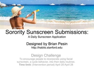 Sorority Sunscreen Submissions:
              A Daily Sunscreen Application

            Designed by Brian Pesin
                 http://habits.stanford.edu

                 Design Challenge
      To encourage people to incorporate using facial
    sunscreen, a cycle behavior, into their daily routines.
      Time limit: (Intervention period) April 20-April 28
 