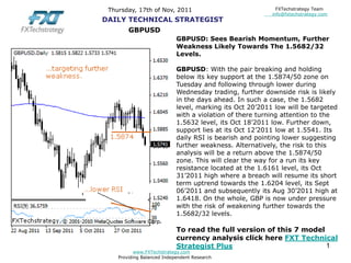 Thursday, 17th of Nov, 2011                                FXTechstrategy Team
                                                          info@fxtechstrategy.com
DAILY TECHNICAL STRATEGIST
        GBPUSD
                            GBPUSD: Sees Bearish Momentum, Further
                            Weakness Likely Towards The 1.5682/32
                            Levels.

                            GBPUSD: With the pair breaking and holding
                            below its key support at the 1.5874/50 zone on
                            Tuesday and following through lower during
                            Wednesday trading, further downside risk is likely
                            in the days ahead. In such a case, the 1.5682
                            level, marking its Oct 20’2011 low will be targeted
                            with a violation of there turning attention to the
                            1.5632 level, its Oct 18’2011 low. Further down,
                            support lies at its Oct 12’2011 low at 1.5541. Its
                            daily RSI is bearish and pointing lower suggesting
                            further weakness. Alternatively, the risk to this
                            analysis will be a return above the 1.5874/50
                            zone. This will clear the way for a run its key
                            resistance located at the 1.6161 level, its Oct
                            31’2011 high where a breach will resume its short
                            term uptrend towards the 1.6204 level, its Sept
                            06’2011 and subsequently its Aug 30’2011 high at
                            1.6418. On the whole, GBP is now under pressure
                            with the risk of weakening further towards the
                            1.5682/32 levels.

                            To read the full version of this 7 model
                            currency analysis click here FXT Technical
                            Strategist Plus                          1
           www.FXTechstrategy.com
    Providing Balanced Independent Research
 
