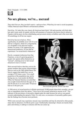 Daily Telegraph - 13/11/2006

No sex please, we're... asexual
They don't fear sex, they just don't want it - and never have. What they do want is social acceptance.
Tiffany Hancock meets Britain's self-declared celibates
David Jay, 24, looks like your classic all-American heart throb. Tall and muscular with thick dark
hair and a warm smile, he speaks with the self-assurance of someone who knows they're attractive.
Popular with his peers, he lists rollerblading and pavement artistry as hobbies and is like most other
20-somethings in all but one respect.
David Jay has never had sex. More
significantly, he probably never will. It is not
that he is religious, afraid of it, disgusted by
it or incapable in any physical respect.
Neither, he insists, is he suppressing any
homosexual tendencies. It's just that he
experiences "no sexual desire whatsoever".
David, a computer technician from San
Francisco, is one of a growing group of
people who openly define themselves as
"asexual", claiming never to feel sexual
attraction to men or women.
Most asexuals believe that they exist in far
greater numbers than society acknowledges.
Surveys such as the 2005 global Durex Sex
Survey suggest that adults have sex an
average of 103 times a year. Yet a small
proportion of the population may not be
having any sex. Last month, the British
Office for National Statistics revealed that
one in eight women between the ages of 16
and 50 and one in six men under 70 had not
had sex in the past year.

Not everyone gets the 'Seven Year Itch'

A 1994 survey of sexual practices in Britain questioned 18,000 people about their sexuality; one per
cent of respondents chose the option, "I have never felt sexually attracted to anyone at all". This
indicator of the prevalence of asexuality slipped under the radar because the survey was geared
towards understanding the spread of Aids. It is only now, as awareness of asexuality gathers pace,
that the findings have become more pertinent.
While some asexuals may experience arousal, may masturbate and may be attracted to other people,
many feel no attraction. For David, porn is just "intellectually interesting", breasts are merely body
parts and intimacy is talking to someone until the sun comes up.

 