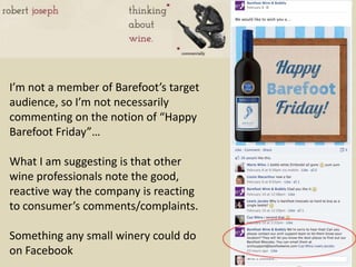 I’m not a member of Barefoot’s target
audience, so I’m not necessarily
commenting on the notion of “Happy
Barefoot Friday”…

What I am suggesting is that other
wine professionals note the good,
reactive way the company is reacting
to consumer’s comments/complaints.

Something any small winery could do
on Facebook
 
