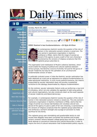 Home |          RSS | Archives | Company Financials | Contact Us | Tuesday, August 03


                            Sunday, March 04, 2007
                            Girl Reproductive System                     Islam Matrimony
                            Find diagrams and free articles by leading   1000s of profiles with photos from your
           Main News
                            doctors                                      Caste. Search & Contact now.
             National
           Islamabad                                                                                               EDITORIAL: Pa
               Karachi                                                                                             US, Iran and Al
                                                        Share this story!
                                                                                                                   VIEW: Counter
               Lahore
                                                                                                                   the missing link
                Briefs      VIEW: Kashmir’s two fundamentalisms —Dr Nyla Ali Khan                                  Hasan-Askari
               Foreign                                                                                             POSTCARD US
              Editorial                   In contemporary Kashmiri society the question of the role of             season on Pakis
                                          women in the nationalist scenario remains a vexed one. The               Hallelujah! —Kh
             Business
                                          only women’s reactionary organisation in Kashmir,
          Real Estate                                                                                              VIEW: HEC: pr
                                          Dukhtaran-e-Millat, claims that the image of woman as
                                                                                                                   solution —Sara
                 Sport                    devoid of the agency to pave a path of her own choosing is
                                                                                                                   VIEW: The reig
        Infotainment                      sanctioned by the versions of religious scriptures that this
                                                                                                                   —Mehreen Zah
                                          vigilante group subscribes to
            Advertise                                                                                              VIEW: Kashmir
                            The organisation and mobilisation of Muslim collective identities, which               fundamentalism
                            would enable the forging of political and cultural coalitions between                  Ali Khan
                            various groups, has become a source of anxiety not just for the gurus of               LETTERS:
                            secular modernity but also for the upholders of an uncritical and                      ZAHOOR'S CAR
                            fundamentalist version of Islam.

                            In politically turbulent areas in India like Kashmir, secular nationalism has
                            been deployed as a tool just as oppressive as religious fundamentalism by
                            state-sponsored institutions. In such murky political scenarios, the rhetoric
                            propounded by secular nationalism does not provide a substantial
                            corrective to the ideology disseminated by religious fundamentalism.

                            On the contrary, secular nationalist rhetoric ends up reinforcing a new kind
   External Links
                            of orthodoxy, which not only validates the agendas of right-wing political
                            and cultural organisations, but also constructs Islam as the exact opposite
    Upperhost.com
                            of secular modernity and liberal democracy.
   Best Web Hosting
                            For example, in contemporary Kashmiri society the question of the role of
                            women in the nationalist scenario remains a vexed one. The only women’s
Remove Security Tool
                            reactionary organisation in Kashmir, Dukhtaran-e-Millat, claims that the
                            image of woman as a burqa-clad faceless and voiceless cultural icon,
   Jobs in Pakistan         devoid of the agency to pave a path of her own choosing, is sanctioned by
                            the versions of religious scriptures that this vigilante group subscribes to
tirmizi is one of the top
                            and reinforces a woman’s strength and courage of conviction to make
   pakistani blogger
                            sacrifices for the family.
    Concert Tickets
                            This vigilante group uses intimidating and questionable tactics to raid
                            houses that allegedly have been converted into brothels and brutally
                            censors romantic liaisons between college-going boys and girls. It makes a
                            facile attempt to reconstruct historical and cultural discourses in order to
                            inspire the kind of cultural nationalism that fundamentalist politics require.
 