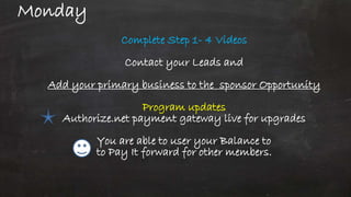 Monday
Complete Step 1- 4 Videos
Contact your Leads and
Add your primary business to the sponsor Opportunity
Program updates
Authorize.net payment gateway live for upgrades
You are able to user your Balance to
to Pay It forward for other members.
 