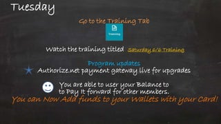 Tuesday
Go to the Training Tab
Watch the training titled Saturday 6/6 Training
Program updates
Authorize.net payment gateway live for upgrades
You are able to user your Balance to
to Pay It forward for other members.
You can Now Add funds to your Wallets with your Card!
 