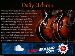 Daily Urbano
Welcome! We're Daily Urban; a social media
and multi-marketing platform dedicated to the
Hispanic Demographic. Our concept began in
2015, and since we have provided Urban
Latin Artists the opportunity to gain media
exposure. By collaborating with a variety
of talented individuals, we drive the
entertainment traffic and keep potential
Latin music Fans coming back to our page
http://www.dailyurbano.com . Artists, let us
help raise your profile and give
you the platform you deserve!
 