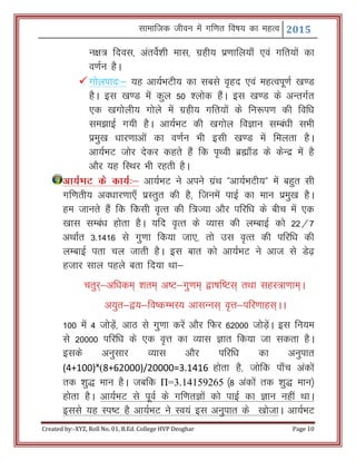 Lkkekftd thou esa xf.kr fo"k; dk egRo 2015
Created by:-XYZ, Roll No. 01, B.Ed. College HVP Deoghar Page 10
u{k= fnol] varosZ’kh ekl] xzgh; iz.kkfy;k¡ ,oa xfr;ksa dk
o.kZu gSA
xksyikn%& ;g vk;ZHkVh; dk lcls o`gn ,oa egRoiw.kZ [k.M
gSA bl [k.M esa dqy 50 'yksd gSaA bl [k.M ds vUrxZr
,d [kxksyh; xksys esa xzgh; xfr;ksa ds fu:i.k dh fof/k
le>kbZ x;h gSA vk;ZHkV dh [kxksy foKku lEca/kh lHkh
izeq[k /kkj.kkvksa dk o.kZu Hkh blh [k.M esa feyrk gSA
vk;ZHkV tksj nsdj dgrs gSa fd i`Foh czãk¡M ds dsUnz esa gS
vkSj ;g fLFkj Hkh jgrh gSA
vk;ZHkV ds dk;Z%& vk;ZHkV us vius xzaFk Þvk;ZHkVh;ß esa cgqr lh
xf.krh; vo/kkj.kk,¡ izLrqr dh gS] ftuesa ikbZ dk eku izeq[k gSA
ge tkurs gSa fd fdlh o`Rr dh f=T;k vkSj ifjf/k ds chp esa ,d
[kkl lEca/k gksrk gSA ;fn o`Rr ds O;kl dh yEckbZ dks 22@7
vFkkZr 3-1416 ls xq.kk fd;k tk,] rks ml o`Rr dh ifjf/k dh
yEckbZ irk py tkrh gSA bl ckr dks vk;ZHkV us vkt ls Ms<+
gtkj lky igys crk fn;k Fkk&
prqj~&vf/kde~ 'kre~ v"V&xq.ke~ }k"kf"Vl~ rFkk lgL=k.kke~A
v;qr&};&fo"dEHkL; vklUul~ o`Ùk&ifj.kkgl~AA
100 esa 4 tksM+sa] vkB ls xq.kk djsa vkSj fQj 62000 tksM+saA bl fu;e
ls 20000 ifjf/k ds ,d o`Ùk dk O;kl Kkr fd;k tk ldrk gSA
blds vuqlkj O;kl vkSj ifjf/k dk vuqikr
(4+100)˟(8+62000)/20000=3.1416 gksrk gS] tksfd ik¡p vadksa
rd 'kq) eku gSA tcfd Π=3.14159265 ¼8 vadksa rd 'kq) eku½
gksrk gSA vk;ZHkV ls iwoZ ds xf.krKksa dks ikbZ dk Kku ugha FkkA
blls ;g Li"V gS vk;ZHkV us Lo;a bl vuqikr ds [kkstkA vk;ZHkV
 