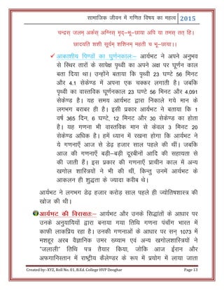 Lkkekftd thou esa xf.kr fo"k; dk egRo 2015
Created by:-XYZ, Roll No. 01, B.Ed. College HVP Deoghar Page 13
pUnzl~ tye~ vdZl~ vfXul~ e`n~&Hkw&Nk;k vfi ;k rel~ rr~ fgA
Nkn;fr 'k’kh lw;Ze~ 'kf’kue~ egrh p Hkw&Nk;kAA
 vkdk’kh; fi.Mksa dk ?kq.kZudky%& vk;ZHkV us vius vuqHko
ls fLFkj rkjksa ds lkis{k i`Foh dk vius v{k ij ?kw.kZu dky
crk fn;k FkkA mUgksaus crk;k fd i`Foh 23 ?k.Vs 56 feuV
vkSj 4-1 lsds.M esa viuk ,d pDdj yxkrh gSA tcfd
i`Foh dk okLrfod ?kw.kZudky 23 ?k.Vs 56 feuV vkSj 4-091
lsds.M gSA ;g le; vk;ZZHkV }kjk fudkys x;s eku ds
yxHkx cjkcj gh gSA blh izdkj vk;ZHkV us crk;k fd 1
o"kZ 365 fnu] 6 ?k.Vs] 12 feuV vkSj 30 lsds.M dk gksrk
gSA ;g x.kuk Hkh okLrfod eku ls dsoy 3 feuV 20
lsds.M vf/kd gSA gesa /;ku esa j[kuk gksxk fd vk;ZHkV us
;s x.kuk,¡ vkt ls Ms<+ gtkj lky igys dh FkhaA tcfd
vkt dh x.kuk,¡ cM+h&cM+h nwjchuksa vkfn dh lgk;rk ls
dh tkrh gSaA bl izdkj dh x.kuk,¡ izkphu dky esa vU;
[kxksy 'kkfL=;ksa us Hkh dh Fkha] fdUrq muesa vk;ZHkV ds
vkdyu gh 'kq)rk ds T;knk djhc FksA
vk;ZHkV us yxHkx Ms<+ gtkj djksM+ lky igys gh T;ksfr"k’kkL= dh
[kkst dh FkhA
vk;ZHkV dh fojklr%& vk;ZHkV vkSj muds fl)karksa ds vk/kkj ij
muds vuq;kf;;ksa }kjk cuk;k x;k frfFk x.kuk iapk¡x Hkkjr esa
dkQh ykdfiz; jgk gSA mudh x.kukvksa ds vk/kkj ij lu~ 1073 esa
e’kgwj vjc oSKkfud mej [¸;ke ,oa vU; [kxksy’kkfL=;ksa us
Þtykyhß frfFk i= rS;kj fd;k] tksfd vkt bZjku vkSj
vQxkfuLrku esa jk"Vªh; dSys.Mj ds :i esa iz;ksx esa yk;k tkrk
 