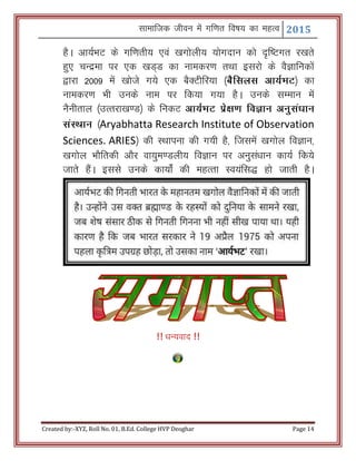 Lkkekftd thou esa xf.kr fo"k; dk egRo 2015
Created by:-XYZ, Roll No. 01, B.Ed. College HVP Deoghar Page 14
gSA vk;ZHkV ds xf.krh; ,oa [kxksyh; ;ksxnku dks n`f"Vxr j[krs
gq, pUnzek ij ,d [kM~M dk ukedj.k rFkk bljks ds oSKkfudksa
}kjk 2009 esa [kksts x;s ,d cSDVhfj;k ¼cSflyl vk;ZHkV½ dk
ukedj.k Hkh muds uke ij fd;k x;k gSA muds lEeku esa
uSuhrky ¼mRrjk[k.M½ ds fudV vk;ZHkV izs{k.k foKku vuqla/kku
laLFkku ¼Aryabhatta Research Institute of Observation
Sciences. ARIES½ dh LFkkiuk dh x;h gS] ftlesa [kxksy foKku]
[kxksy HkkSfrdh vkSj ok;qe.Myh; foKku ij vuqla/kku dk;Z fd;s
tkrs gSaA blls muds dk;kZsa dh egRrk Lo;afl) gks tkrh gSA
!! /kU;okn !!
 