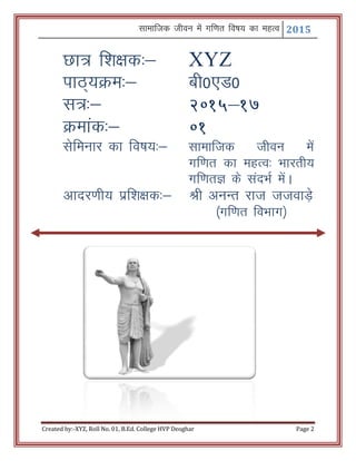 Lkkekftd thou esa xf.kr fo"k; dk egRo 2015
Created by:-XYZ, Roll No. 01, B.Ed. College HVP Deoghar Page 2
Nk= f'k{kd%& XYZ
ikB~;Øe%& ch0,M0
l=%& 2015&17
Øekad%& 01
lsfeukj dk fo"k;%& lkekftd thou esa
xf.kr dk egRo% Hkkjrh;
xf.krK ds lanHkZ esaA
vknj.kh; izf’k{kd%& Jh vuUr jkt ttokM+s
¼xf.kr foHkkx½
 