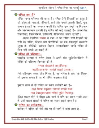 Lkkekftd thou esa xf.kr fo"k; dk egRo 2015
Created by:-XYZ, Roll No. 01, B.Ed. College HVP Deoghar Page 3
xf.kr D;k gS
xf.kr ekuo efLr"d dh mit gSA xf.kr ,slh fo|kvksa dk lewg gS
tks la[;kvksa] ek=kvksa] ifj.kkeksa] :iksa vkSj muds vkilh fj’rksa] xq.k]
LoHkko bR;kfn dk v/;;u djrh gSA xf.kr ,d vewrZ ;k fujkdkj
vkSj fuxeukRed iz.kkyh gSA xf.kr dh dbZ 'kk[kk,¡ gSa& vadxf.kr]
js[kkxf.kr] f=dks.kfefr] lkaf[;dh] chtxf.kr] dyu bR;kfnA
egku oSKkfud xkml us dgk Fkk fd xf.kr lHkh foKkuksa dh
jkuh gSA xf.kr] foKku vkSj izkS|ksfxdh dk ,d egRoiw.kZ midj.k
¼Vwy½ gSA HkkSfrdh] jlk;u foKku] [kxksyfoKku vkfn xf.kr ds
fcuk ugha le>s tk ldrs gSaA‘
xf.kr dh ifjHkk"kk%&
Hkkjrh; ijEijk esa x.ks’k nSoK us vius xzaFk Þcqf)foykfluhß esa
xf.kr dh ifjHkk"kk fuEuor dh gS&
x.;rs la[;k;rs rn~xf.kre~A
rRizfrikndRosu rRlaKa 'kkL=a mP;rsAA
¼tks ifjdyu djrk vkSj fxurk gS] og xf.kr gS rFkk og foKku
tks bldk vk/kkj gS og Hkh xf.kr dgykrk gSA½
iqjkru dky ls gh xf.kr dk LFkku loksZifj jgk gS&
;Fkk f’k[kk e;wjk.kka ukxkuka e.k;ks ;FkkA
rFkk osnk³~’kkL=k.kka xf.kra ewf/uZ fLFkre~AA
¼ftl izdkj eksjksa esa f’k[kk vkSj ukxksa esa ef.k dk LFkku lcls mij
gS] mlh izdkj 'kkL=ksa esa xf.kr dk LFkku lcls mij gSA½
xf.kr dk oxhZdj.k%&
orZeku esa xf.kr dks eksVs rkSj ij nks Hkkxksa esa ckaVk tkrk gS%&
 