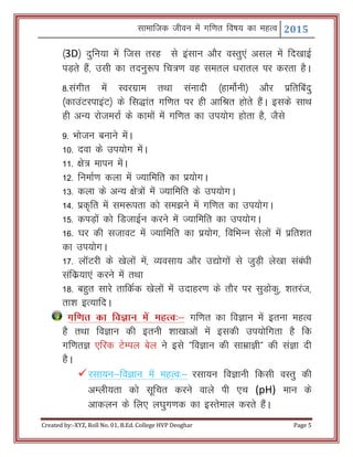 Lkkekftd thou esa xf.kr fo"k; dk egRo 2015
Created by:-XYZ, Roll No. 01, B.Ed. College HVP Deoghar Page 5
¼3D½ nqfu;k esa ftl rjg ls balku vkSj oLrq,a vly esa fn[kkbZ
iM+rs gSa] mlh dk rnuq:i fp=.k og lery /kjkry ij djrk gSA
8-laxhr esa Lojxzke rFkk lauknh ¼gkeksZuh½ vkSj izfrfcanq
¼dkmaVjikbaV½ ds fl)kar xf.kr ij gh vkfJr gksrs gSaA blds lkFk
gh vU; jkstejkZ ds dkeksa esa xf.kr dk mi;ksx gksrk gS] tSls
9- Hkkstu cukus esaA
10- nok ds mi;ksx esaA
11- {ks= ekiu esaA
12- fuekZ.k dyk esa T;kfefr dk iz;ksxA
13- dyk ds vU; {ks=ksa esa T;kfefr ds mi;ksxA
14- izd`fr esa le:irk dks le>us esa xf.kr dk mi;ksxA
15- diM+ksa dks fMtkbZu djus esa T;kfefr dk mi;ksxA
16- ?kj dh ltkoV esa T;kfefr dk iz;ksx] fofHkUu lsyksa esa izfr’kr
dk mi;ksxA
17- ykWVjh ds [ksyksa esa] O;olk; vkSj m|ksxksa ls tqM+h ys[kk laca/kh
lafdz;k,a djus esa rFkk
18- cgqr lkjs rkfdZd [ksyksa esa mnkgj.k ds rkSj ij lqMksdq] 'krjat]
rk’k bR;kfnA
xf.kr dk foKku esa egRo%& xf.kr dk foKku esa bruk egRo
gS rFkk foKku dh bruh 'kk[kkvksa esa bldh mi;ksfxrk gS fd
xf.krK ,fjd VsEiy csy us bls ÞfoKku dh lkezkKhß dh laKk nh
gSA
jlk;u&foKku esa egRo%& jlk;u foKkuh fdlh oLrq dh
vEyh;rk dks lwfpr djus okys ih ,p (pH) eku ds
vkdyu ds fy, y?kqx.kd dk bLrseky djrs gSaA
 