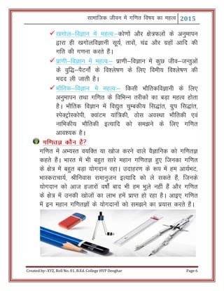 Lkkekftd thou esa xf.kr fo"k; dk egRo 2015
Created by:-XYZ, Roll No. 01, B.Ed. College HVP Deoghar Page 6
[kxksy&foKku esa egRo%&dks.kksa vkSj {ks=Qyksa ds vuqekiu
}kjk gh [kxksyfoKkuh lw;Z] rkjksa] panz vkSj xzgksa vkfn dh
xfr dh x.kuk djrs gSaA
izk.kh&foKku esa egRo%& izk.kh&foKku esa dqN tho&tUrqvksa
ds oqf)&iSVuksZa ds fo’ys"k.k ds fy, foeh; fo’ys"k.k dh
enn yh tkrh gSA
HkkSfrd&foKku esa egRo%& fdlh HkkSfrdfoKkuh ds fy,
vuqekiu rFkk xf.kr ds fofHkUu rjhdksa dk cM+k egRo gksrk
gSA HkkSfrd foKku esa fo|qr pqEcdh; fl)kar] xzqi fl)kar]
LisDVªksLdksih] DokaVe ;kaf=dh] Bksl voLFkk HkkSfrdh ,oa
ukfHkdh; HkkSfrdh bR;kfn dks le>us ds fy, xf.kr
vko’;d gSA
xf.krK dkSu gS
xf.kr esa vH;Lr o;fDr ;k [kkst djus okys oSKkfud dks xf.krK
dgrs gSaA Hkkjr esa Hkh cgqr lkjs egku xf.krK gq, ftudk xf.kr
ds {ks= esa cgqr cM+k ;ksxnku jgkA mnkgj.k ds :i esa ge vk;ZHkV]
HkkLdjkpk;Z] Jhfuokl jkekuqtu bR;kfn dks ys ldrs gSa] ftuds
;ksxnku dks vkt gtkjksa o"kksZa ckn Hkh ge Hkqys ugha gSa vkSj xf.kr
ds {ks= esa mudh [kkstksa dk ykHk gesa izkIr gks jgk gSA vkb, xf.kr
esa bu egku xf.krKksa ds ;ksxnkuksa dks le>us dk iz;kl djrs gSaA
 