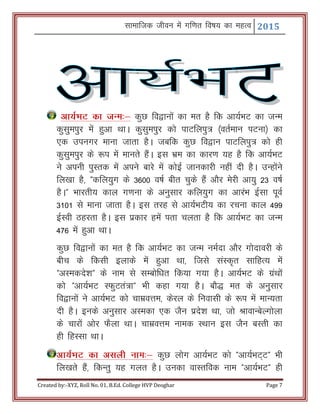 Lkkekftd thou esa xf.kr fo"k; dk egRo 2015
Created by:-XYZ, Roll No. 01, B.Ed. College HVP Deoghar Page 7
vk;ZHkV dk tUe%& dqN fo}kuksa dk er gS fd vk;ZHkV dk tUe
dqlqeiqj esa gqvk FkkA dqlqeiqj dks ikVfyiq= ¼orZeku iVuk½ dk
,d miuxj ekuk tkrk gSA tcfd dqN fo}ku ikVfyiq= dks gh
dqlqeiqj ds :i esa ekurs gSaA bl Hkze dk dkj.k ;g gS fd vk;ZHkV
us viuh iqLrd esa vius ckjs esa dksbZ tkudkjh ugha nh gSA mUgksaus
fy[kk gS] Þdfy;qx ds 3600 o"kZ chr pqds gSa vkSj esjh vk;q 23 o"kZ
gSAß Hkkjrh; dky x.kuk ds vuqlkj dfy;qx dk vkjaHk bZlk iwoZ
3101 ls ekuk tkrk gSA bl rjg ls vk;ZHkVh; dk jpuk dky 499
bZLoh Bgjrk gSA bl izdkj gesa irk pyrk gS fd vk;ZHkV dk tUe
476 esa gqvk FkkA
dqN fo}kuksa dk er gS fd vk;ZHkV dk tUe ueZnk vkSj xksnkojh ds
chp ds fdlh bykds esa gqvk Fkk] ftls laLd`r lkfgR; esa
ÞvLedns’kß ds uke ls lEcksf/kr fd;k x;k gSA vk;ZHkV ds xzaFkksa
dks Þvk;ZHkV LQqVra=kß Hkh dgk x;k gSA ckS) er ds vuqlkj
fo}kuksa us vk;ZHkV dks pkezoÙke] dsjy ds fuoklh ds :i esa ekU;rk
nh gSA buds vuqlkj vLedk ,d tSu izns’k Fkk] tks JkokUcsYxksyk
ds pkjksa vksj QSyk FkkA pkezoÙke uked LFkku bl tSu cLrh dk
gh fgLlk FkkA
vk;ZHkV dk vlyh uke%& dqN yksx vk;ZHkV dks Þvk;ZHkV~Vß Hkh
fy[krs gSa] fdUrq ;g xyr gSA mudk okLrfod uke Þvk;ZHkVß gh
 