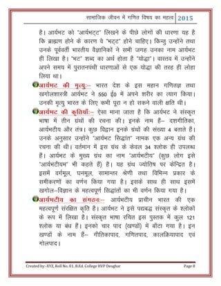 Lkkekftd thou esa xf.kr fo"k; dk egRo 2015
Created by:-XYZ, Roll No. 01, B.Ed. College HVP Deoghar Page 8
gSA vk;ZHkV dks Þvk;ZHkV~Vß fy[kus ds ihNs yksxksa dh /kkj.kk ;g gS
fd czkã.k gksus ds dkj.k os ÞHkV~Vß gksus pkfg,A fdUrq mUgksaus rFkk
muds iwoZorhZ Hkkjrh; oSKkfudksa us lHkh txg mudk uke vk;ZHkV
gh fy[kk gSA ÞHkVß 'kCn dk vFkZ gksrk gS Þ;ks)kßA okLro esa mUgksaus
vius le; esa iqjkruiaFkh /kkj.kkvksa ls ,d ;ks)k dh rjg gh yksgk
fy;k FkkA
vk;ZHkV dh e`R;q%& Hkkjr ns’k ds bl egku xf.krK rFkk
[kxksy’kkL=h vk;ZHkV us 550 bZ0 esa vius 'kjhj dk R;kx fd;kA
mudh e`R;q Hkkjr ds fy, dHkh iwjk u gks ldus okyh {kfr FkhA
vk;ZHkV dh d`fr;k¡%& ,slk ekuk tkrk gS fd vk;ZHkV us laLd`r
Hkk"kk esa rhu xzaFkksa dh jpuk dhA buds uke gSa& n’kxhfrdk]
vk;ZHkVh; vkSj ra=A dqN fo}ku buds xzaFkksa dh la[;k 4 crkrs gSaA
muds vuqlkj mUgksaus Þvk;ZHkV fl)karß uked ,d vU; xzaFk dh
jpuk dh FkhA orZeku esa bl xzaFk ds dsoy 34 'yksd gh miyC/k
gSaA vk;ZHkV ds eq[; xzaFk dk uke Þvk;ZHkVh;ß ¼dqN yksx bls
Þvk;ZHkVh;eß Hkh dgrs gSa½ gSA ;g xzaFk T;ksfr"k ij dsfUnzr gSA
blesa oxZewy] ?kuewy] lkekUrj Js.kh rFkk fofHkUu izdkj ds
lehdj.kksa dk o.kZu fd;k x;k gSA blds lkFk gh lkFk blesa
[kxksy&foKku ds egRoiw.kZ fl)karksa dk Hkh o.kZu fd;k x;k gSA
vk;ZHkVh; dk laxBu%& vk;ZHkVh; izkphu Hkkjr dh ,d
egRoiw.kZ lajf{kr d`fr gSA vk;ZHkV us bls i|c) laLd`r ds 'yksdksa
ds :i esa fy[kk gSA laLd`r Hkk"kk jfpr bl iqLrd esa dqy 121
'yksd ;k ca/k gSaA budks pkj ikn ¼[k.Mksa½ esa ck¡Vk x;k gSA bu
[k.Mksa ds uke gSa& xhfrdkikn] xf.krikn] dkyfØ;kikn ,oa
xksyiknA
 