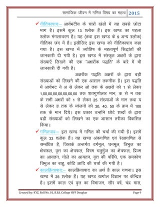 Lkkekftd thou esa xf.kr fo"k; dk egRo 2015
Created by:-XYZ, Roll No. 01, B.Ed. College HVP Deoghar Page 9
xhfrdkikn%& vk;ZHkVh; ds pkjksa [kaMksa esa ;g lcls NksVk
Hkkx gSA blesa dqy 13 'yksd gSaA bl [k.M dk igyk
'yksd eaxykpj.k gSA ;g ¼rFkk bl [k.M ds 9 vU; 'yksd½
xhfrdk Nan esa gSA blhfy, bl [k.M dks xhfrdkikn dgk
x;k gSA bl [k.M esa T;ksfr"k ds egRoiw.kZ fl)karksa dh
tkudkjh nh x;h gSA bl [k.M esa laLd`r v{kjksa ds }kjk
la[;k,¡ fy[kus dh ,d Þv{kjk¡d i)frß ds ckjs esa Hkh
tkudkjh nh x;h gSA
v{kjk¡d i)fr v{kjksa ds }kjk cM+h
la[;kvksa dks fy[kus dh ,d vklku rduhd gSA bl i)fr
esa vk;ZHkV us v ls ysdj vks rd ds v{kjksa dks 1 ls ysdj
1]00]00]00]00]00]00]00 rd 'krxq.kksRrj eku] d ls e rd
ds lHkh v{kjksa dks 1 ls ysdj 25 la[;kvksa ds eku rFkk ;
ls ysdj g rd ds O;atuksa dks 30] 40] 50 ds Øe esa 100
rd ds eku fn;sA bl izdkj mUgksaus NksVs 'kCnksa ds }kjk
cM+h la[;kvksa dks fy[kus dk ,d vklku rjhdk fodflr
fd;kA
xf.krikn%& bl [k.M esa xf.kr dh ppkZ dh x;h gSA blesa
dqy 33 'yksd gSaA ;g [k.M vadxf.kr ,oa js[kkxf.kr ls
lEcaf/kr gS] ftlds vUrxZr oxZewy] ?kuewy] f=Hkqt dk
{ks=Qy] o`Ùk dk {ks=Qy] fo"ke prqHkqZt dk {ks=Qy] fizTe
dk vk;ru] xksys dk vk;ru] o`Ùk dh ifjf/k] ,d ledks.k
f=Hkqt dk ckgq] dksfV vkfn dh ppkZ dh x;h gSA
dkyfØ;kikn%& dkyfØ;kikn dk vFkZ gS dky x.kukA bl
[k.M esa 25 'yksd gSaA ;g [k.M [kxksy foKku ij dsfUnzr
gSA blesa dky ,oa o`Ùk dk foHkktu] lkSj o"kZ] panz ekl]
 