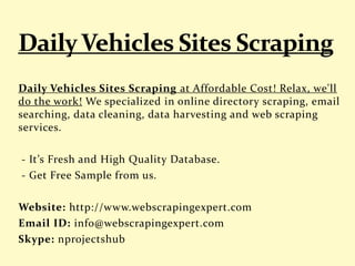 Daily Vehicles Sites Scraping at Affordable Cost! Relax, we'll
do the work! We specialized in online directory scraping, email
searching, data cleaning, data harvesting and web scraping
services.
- It’s Fresh and High Quality Database.
- Get Free Sample from us.
Website: http://www.webscrapingexpert.com
Email ID: info@webscrapingexpert.com
Skype: nprojectshub
 