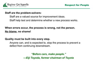 Respect for People
Staff are the problem-solvers:
Staff are a valued source for improvement ideas.
Staff help test and determine whether a new process works.
When errors occur, the process is wrong, not the person.
No blame, no shame!
Quality must be built into every step.
Anyone can, and is expected to, stop the process to prevent a
defect from continuing downstream.
“Before cars, make people.”
—Eiji Toyoda, former chairman of Toyota
 