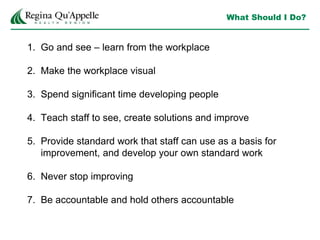 What Should I Do?
1. Go and see – learn from the workplace
2. Make the workplace visual
3. Spend significant time developing people
4. Teach staff to see, create solutions and improve
5. Provide standard work that staff can use as a basis for
improvement, and develop your own standard work
6. Never stop improving
7. Be accountable and hold others accountable
 