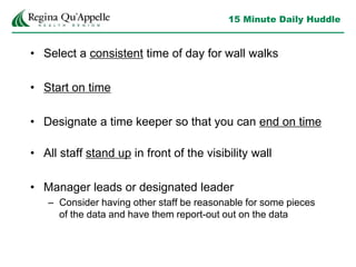 15 Minute Daily Huddle
• Select a consistent time of day for wall walks
• Start on time
• Designate a time keeper so that you can end on time
• All staff stand up in front of the visibility wall
• Manager leads or designated leader
– Consider having other staff be reasonable for some pieces
of the data and have them report-out out on the data
 