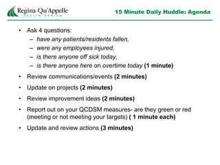 15 Minute Daily Huddle: Agenda
• Ask 4 questions:
– have any patients/residents fallen,
– were any employees injured,
– is there anyone off sick today,
– is there anyone here on overtime today (1 minute)
• Review communications/events (2 minutes)
• Update on projects (2 minutes)
• Review improvement ideas (2 minutes)
• Report out on your QCDSM measures- are they green or red
(meeting or not meeting your targets) ( 1 minute each)
• Update and review actions (3 minutes)
 