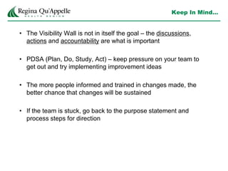 Keep In Mind…
• The Visibility Wall is not in itself the goal – the discussions,
actions and accountability are what is important
• PDSA (Plan, Do, Study, Act) – keep pressure on your team to
get out and try implementing improvement ideas
• The more people informed and trained in changes made, the
better chance that changes will be sustained
• If the team is stuck, go back to the purpose statement and
process steps for direction
 