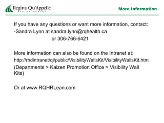 More Information
If you have any questions or want more information, contact:
-Sandra Lynn at sandra.lynn@rqhealth.ca
or 306-766-6421
More information can also be found on the Intranet at:
http://rhdintranet/qi/public/VisibilityWallsKit/VisibilityWallsKit.htm
(Departments > Kaizen Promotion Office > Visibility Wall
Kits)
Or at www.RQHRLean.com
 