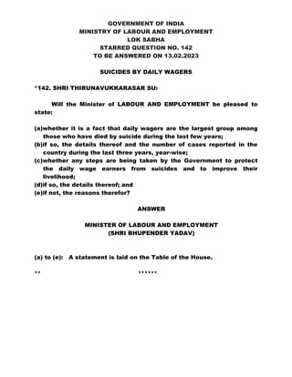 GOVERNMENT OF INDIA
MINISTRY OF LABOUR AND EMPLOYMENT
LOK SABHA
STARRED QUESTION NO. 142
TO BE ANSWERED ON 13.02.2023
SUICIDES BY DAILY WAGERS
*142. SHRI THIRUNAVUKKARASAR SU:
Will the Minister of LABOUR AND EMPLOYMENT be pleased to
state:
(a)whether it is a fact that daily wagers are the largest group among
those who have died by suicide during the last few years;
(b)if so, the details thereof and the number of cases reported in the
country during the last three years, year-wise;
(c)whether any steps are being taken by the Government to protect
the daily wage earners from suicides and to improve their
livelihood;
(d)if so, the details thereof; and
(e)if not, the reasons therefor?
ANSWER
MINISTER OF LABOUR AND EMPLOYMENT
(SHRI BHUPENDER YADAV)
(a) to (e): A statement is laid on the Table of the House.
** ******
 