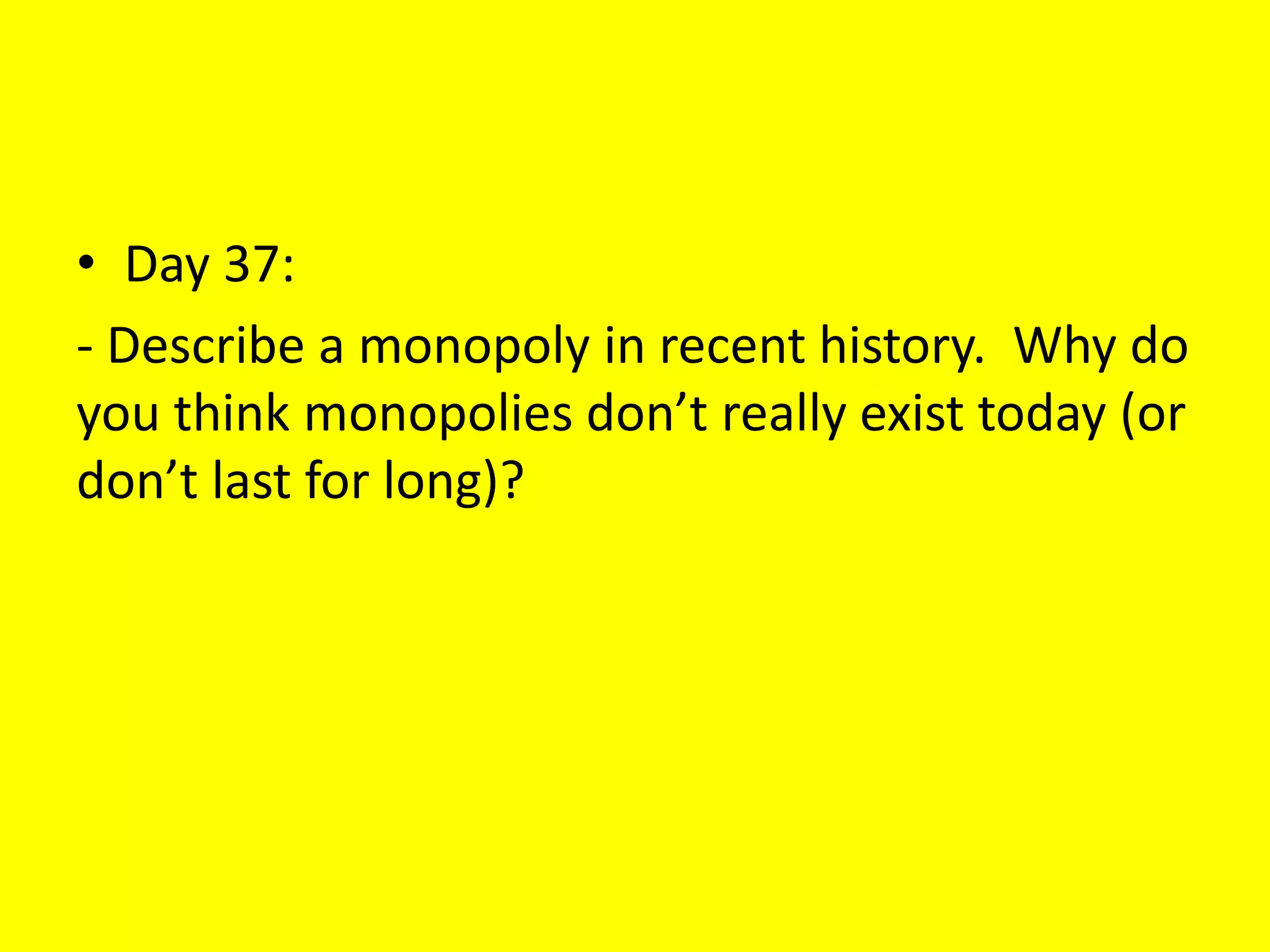 • Day 37:
- Describe a monopoly in recent history. Why do
you think monopolies don’t really exist today (or
don’t last for long)?
 