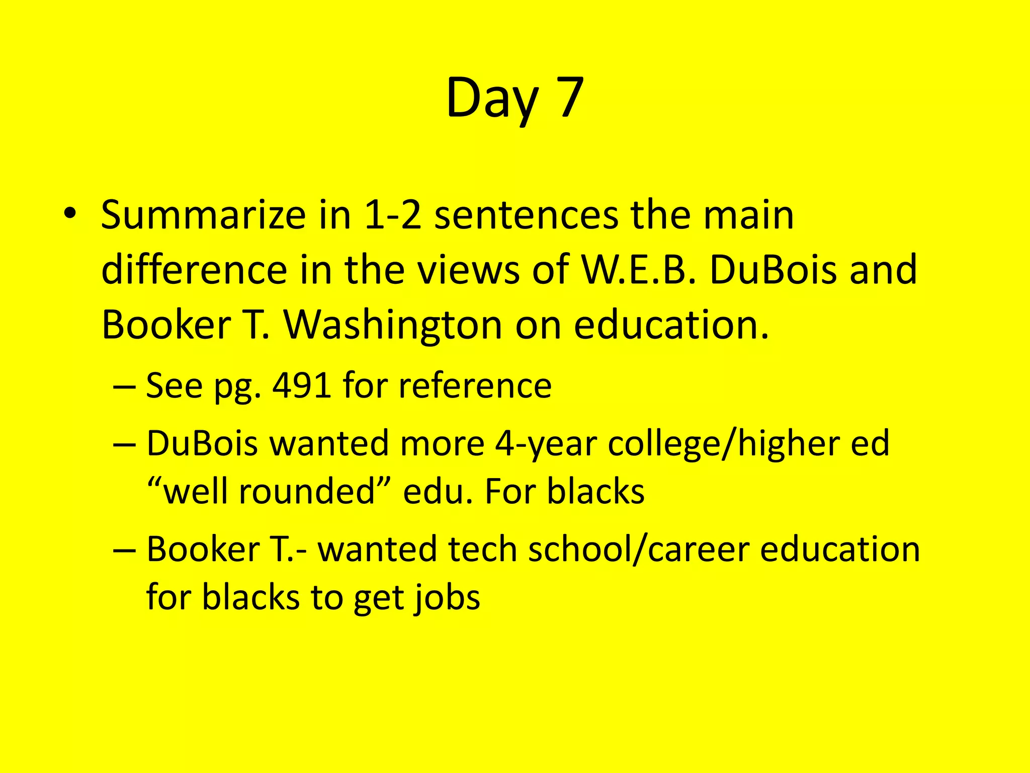 Day 7
• Summarize in 1-2 sentences the main
difference in the views of W.E.B. DuBois and
Booker T. Washington on education.
– See pg. 491 for reference
– DuBois wanted more 4-year college/higher ed
“well rounded” edu. For blacks
– Booker T.- wanted tech school/career education
for blacks to get jobs
 
