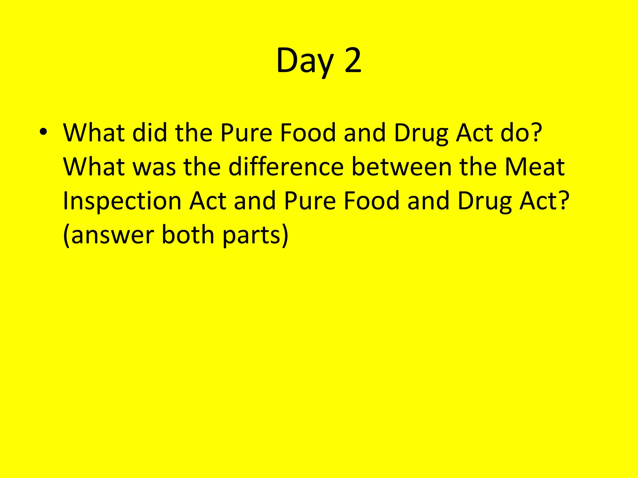 Day 2
• What did the Pure Food and Drug Act do?
What was the difference between the Meat
Inspection Act and Pure Food and Drug Act?
(answer both parts)
 
