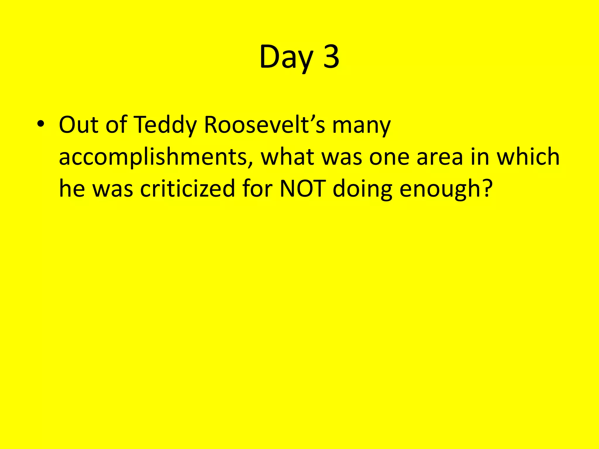 Day 3
• Out of Teddy Roosevelt’s many
accomplishments, what was one area in which
he was criticized for NOT doing enough?
 
