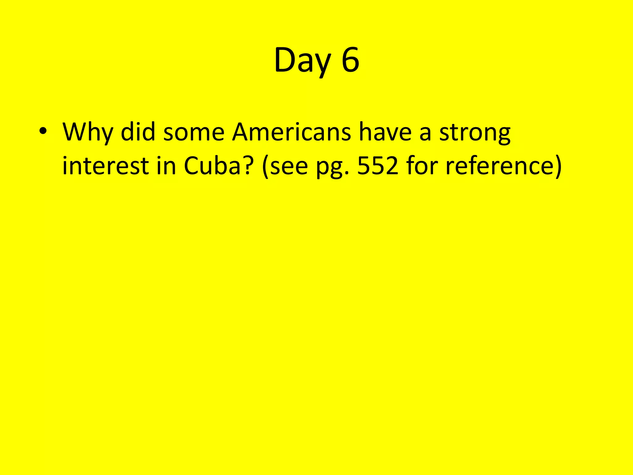 Day 6
• Why did some Americans have a strong
interest in Cuba? (see pg. 552 for reference)
 